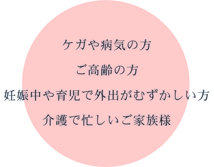 ケガや病気の方、ご高齢の方、妊娠中や育児で外出がむずかしい方、介護で忙しいご家族様