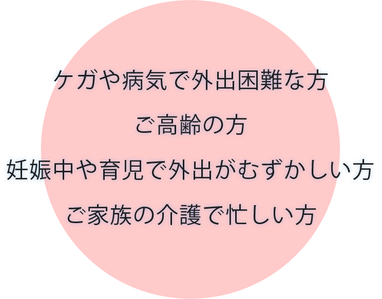 ケガや病気で外出困難な方 ご高齢の方 妊娠中や育児で外出がむずかしい方 ご家族の介護で忙しい方